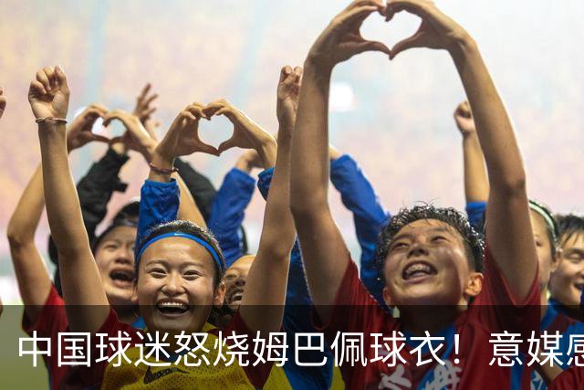 中国球迷怒烧姆巴佩球衣！意媒感慨：道歉并不能让中国人消除愤怒