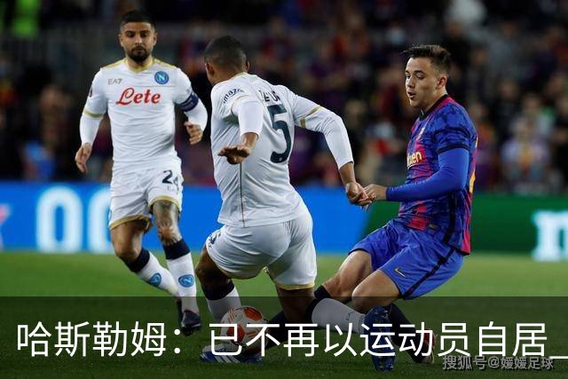 哈斯勒姆：已不再以运动员自居 更愿先介绍自己为迈阿密做的贡献