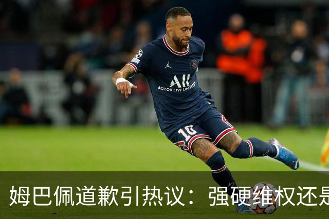 姆巴佩道歉引热议：强硬维权还是构建稳定应对体系？