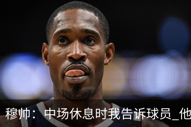 穆帅：中场休息时我告诉球员 他们的表现让我感到羞耻