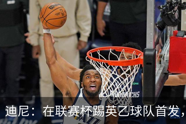 迪尼：在联赛杯踢英乙球队首发，约克雷斯应该感到自己被塔帅冒犯