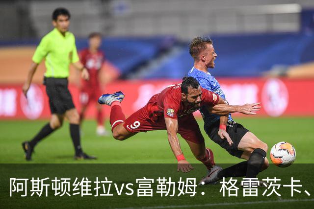 阿斯顿维拉vs富勒姆：格雷茨卡、尼古拉-雅克松首发，莱诺、贡萨洛-加西亚出战