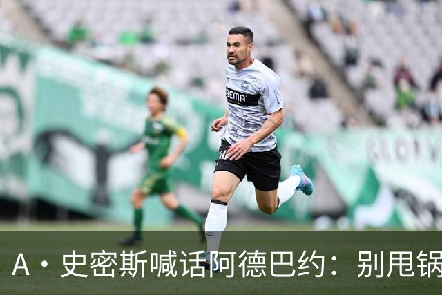 A·史密斯喊话阿德巴约：别甩锅媒体，赶紧加练帮字母哥